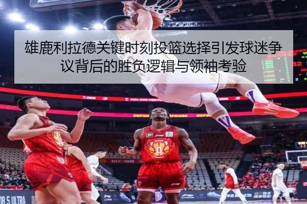 雄鹿利拉德关键时刻投篮选择引发球迷争议背后的胜负逻辑与领袖考验