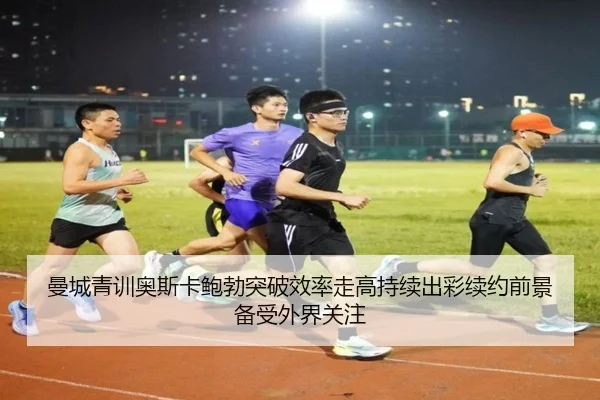 曼城青训奥斯卡鲍勃突破效率走高持续出彩续约前景备受外界关注